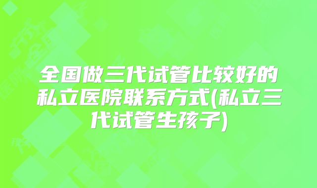 全国做三代试管比较好的私立医院联系方式(私立三代试管生孩子)