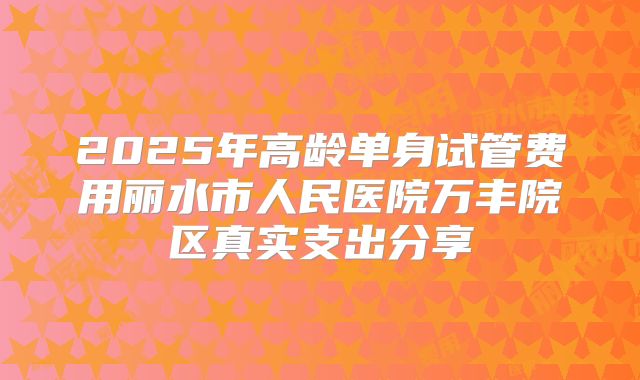 2025年高龄单身试管费用丽水市人民医院万丰院区真实支出分享