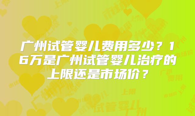 广州试管婴儿费用多少？16万是广州试管婴儿治疗的上限还是市场价？