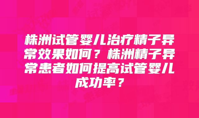 株洲试管婴儿治疗精子异常效果如何？株洲精子异常患者如何提高试管婴儿成功率？