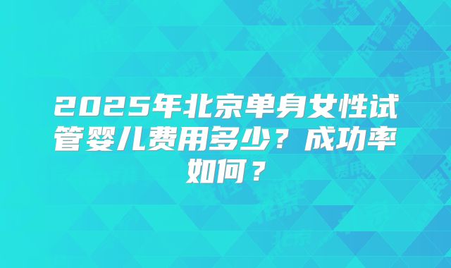 2025年北京单身女性试管婴儿费用多少？成功率如何？