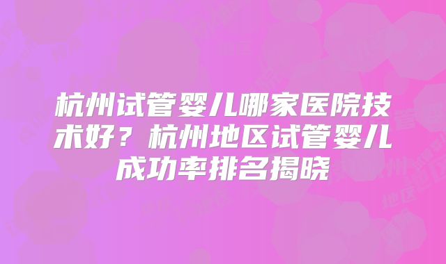杭州试管婴儿哪家医院技术好?杭州地区试管婴儿成功率排名揭晓