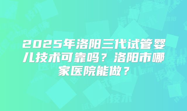 2025年洛阳三代试管婴儿技术可靠吗?洛阳市哪家医院能做?