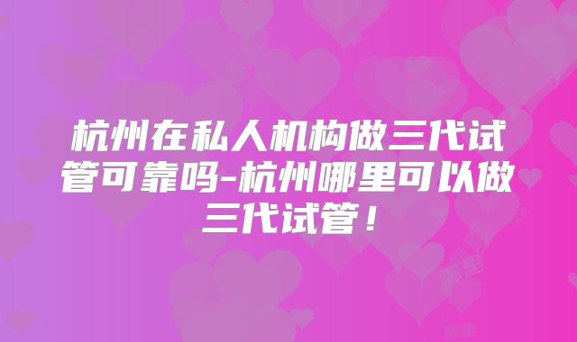 杭州在私人机构做三代试管可靠吗-杭州哪里可以做三代试管!