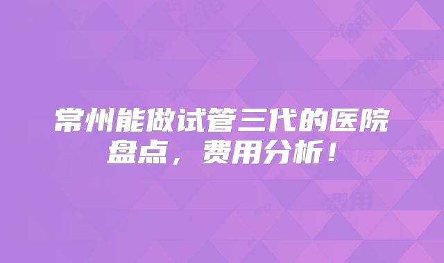 常州能做试管三代的医院盘点,费用分析!