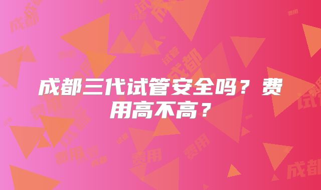 成都三代试管安全吗?费用高不高?