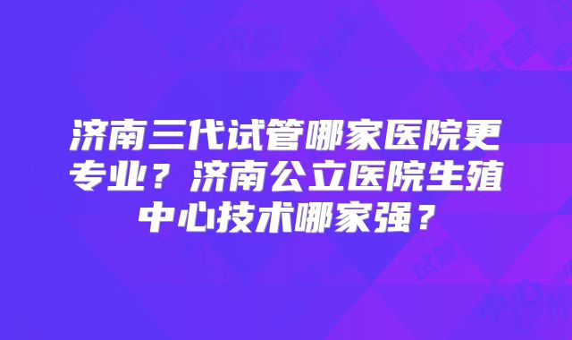 济南三代试管哪家医院更专业?济南公立医院生殖中心技术哪家强?