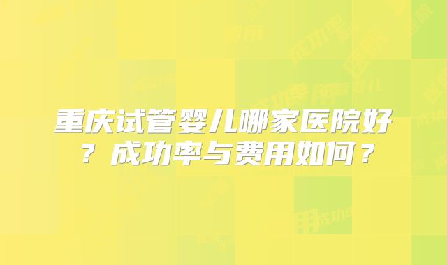 重庆试管婴儿哪家医院好?成功率与费用如何?