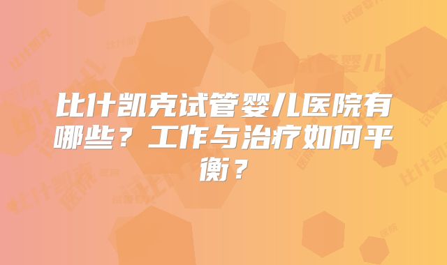比什凯克试管婴儿医院有哪些?工作与治疗如何平衡?