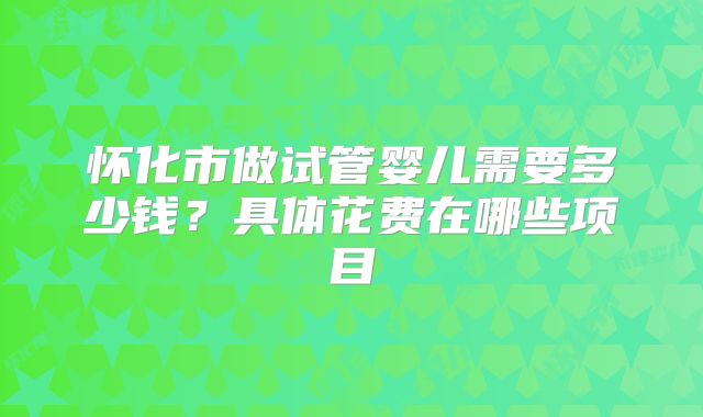 怀化市做试管婴儿需要多少钱?具体花费在哪些项目