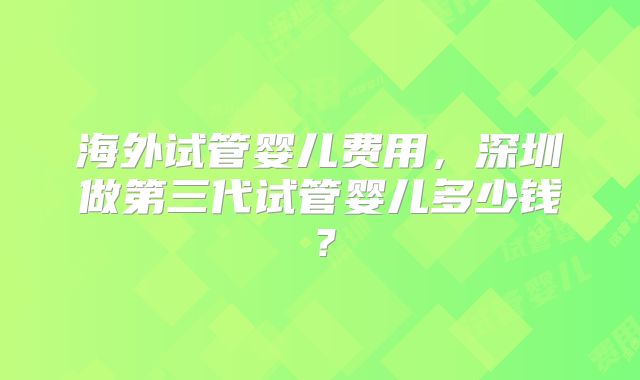 海外试管婴儿费用,深圳做第三代试管婴儿多少钱?