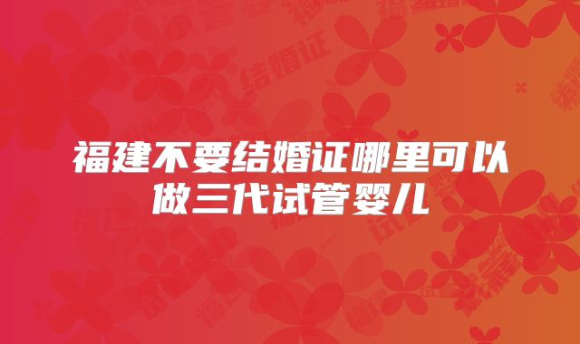 福建不要结婚证哪里可以做三代试管婴儿