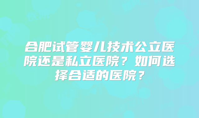 合肥试管婴儿技术公立医院还是私立医院？如何选择合适的医院？
