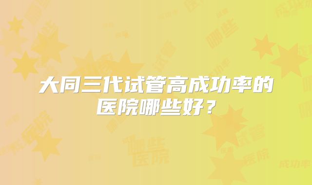 大同三代试管高成功率的医院哪些好？