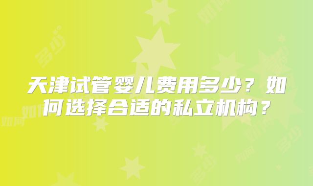 天津试管婴儿费用多少？如何选择合适的私立机构？