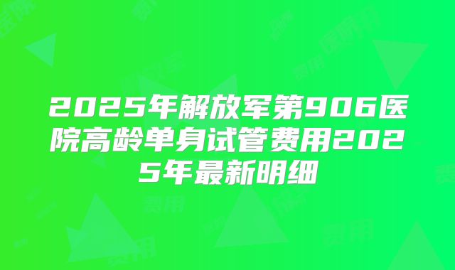 2025年解放军第906医院高龄单身试管费用2025年最新明细