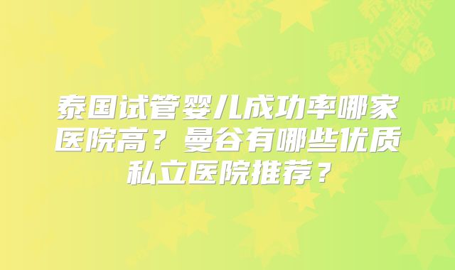 泰国试管婴儿成功率哪家医院高?曼谷有哪些优质私立医院推荐?
