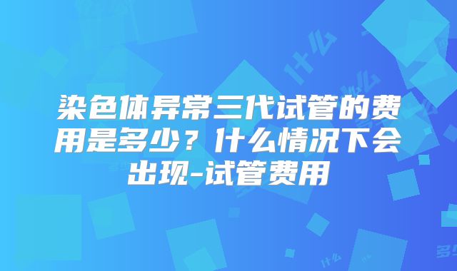 染色体异常三代试管的费用是多少?什么情况下会出现-试管费用