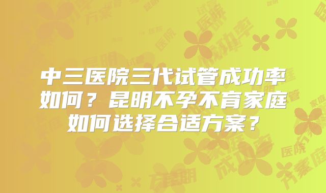中三医院三代试管成功率如何?昆明不孕不育家庭如何选择合适方案?