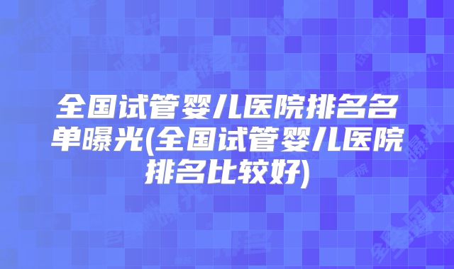 全国试管婴儿医院排名名单曝光(全国试管婴儿医院排名比较好)