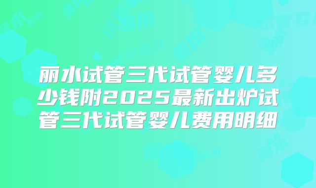 丽水试管三代试管婴儿多少钱附2025最新出炉试管三代试管婴儿费用明细