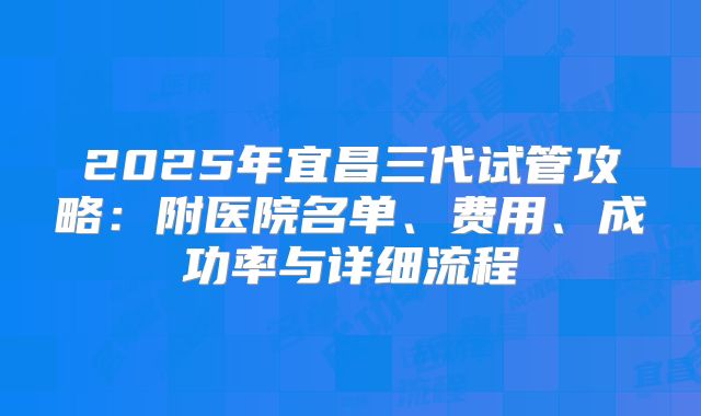2025年宜昌三代试管攻略:附医院名单、费用、成功率与详细流程