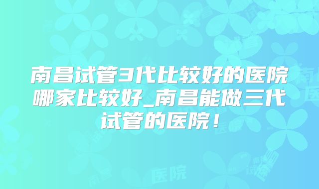 南昌试管3代比较好的医院哪家比较好_南昌能做三代试管的医院!