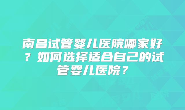 南昌试管婴儿医院哪家好？如何选择适合自己的试管婴儿医院？