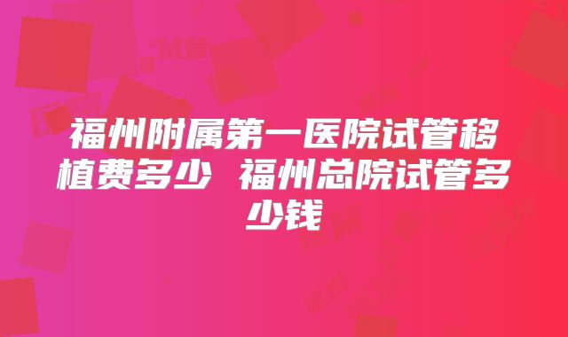 福州附属第一医院试管移植费多少 福州总院试管多少钱