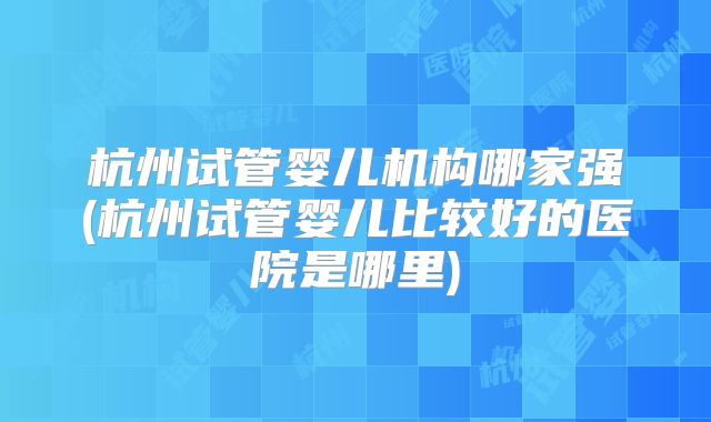 杭州试管婴儿机构哪家强(杭州试管婴儿比较好的医院是哪里)