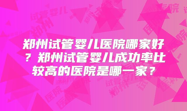 郑州试管婴儿医院哪家好？郑州试管婴儿成功率比较高的医院是哪一家？