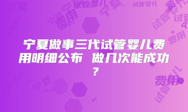 宁夏做事三代试管婴儿费用明细公布 做几次能成功?