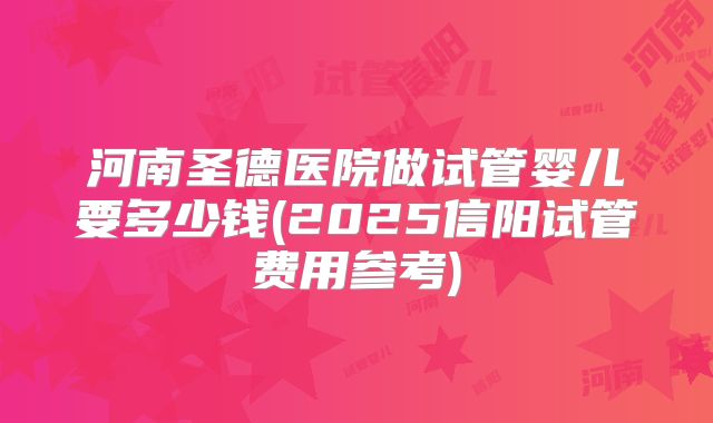河南圣德医院做试管婴儿要多少钱(2025信阳试管费用参考)