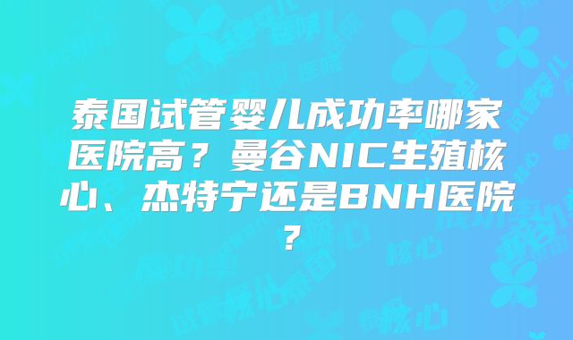 泰国试管婴儿成功率哪家医院高?曼谷NIC生殖核心、杰特宁还是BNH医院?