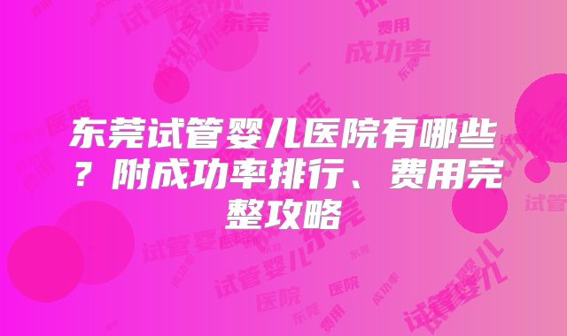 东莞试管婴儿医院有哪些？附成功率排行、费用完整攻略