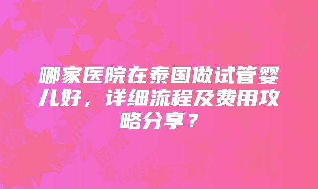 哪家医院在泰国做试管婴儿好,详细流程及费用攻略分享?