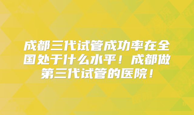 成都三代试管成功率在全国处于什么水平!成都做第三代试管的医院!