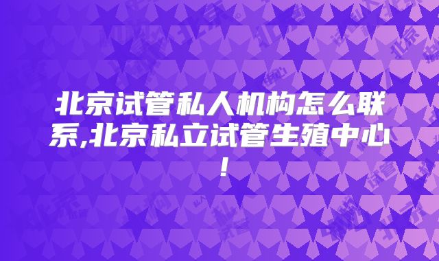 北京试管私人机构怎么联系,北京私立试管生殖中心!