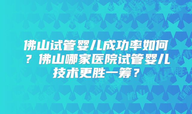 佛山试管婴儿成功率如何？佛山哪家医院试管婴儿技术更胜一筹？