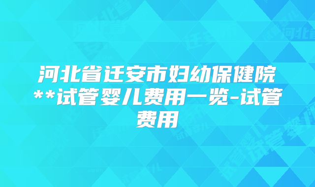 河北省迁安市妇幼保健院**试管婴儿费用一览-试管费用