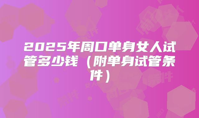 2025年周口单身女人试管多少钱（附单身试管条件）