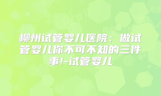 柳州试管婴儿医院:做试管婴儿你不可不知的三件事!-试管婴儿