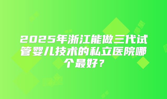 2025年浙江能做三代试管婴儿技术的私立医院哪个最好？