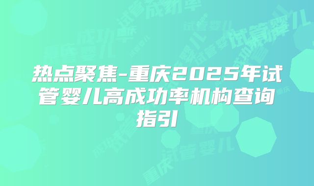 热点聚焦-重庆2025年试管婴儿高成功率机构查询指引