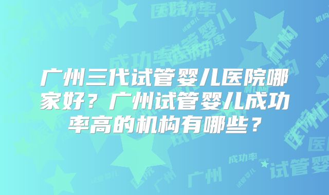 广州三代试管婴儿医院哪家好？广州试管婴儿成功率高的机构有哪些？