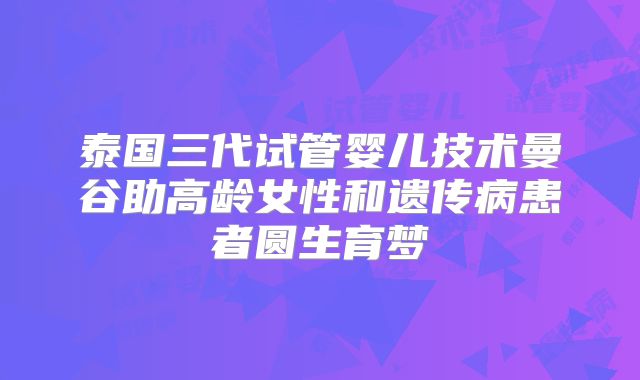 泰国三代试管婴儿技术曼谷助高龄女性和遗传病患者圆生育梦