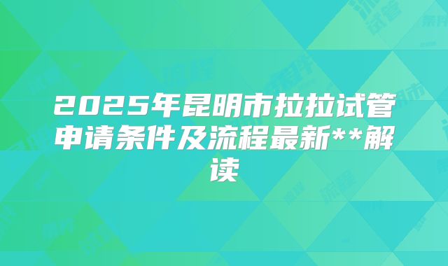 2025年昆明市拉拉试管申请条件及流程最新**解读