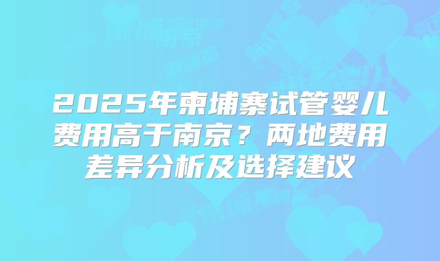 2025年柬埔寨试管婴儿费用高于南京?两地费用差异分析及选择建议