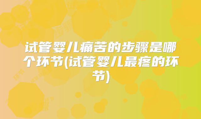 试管婴儿痛苦的步骤是哪个环节(试管婴儿最疼的环节)