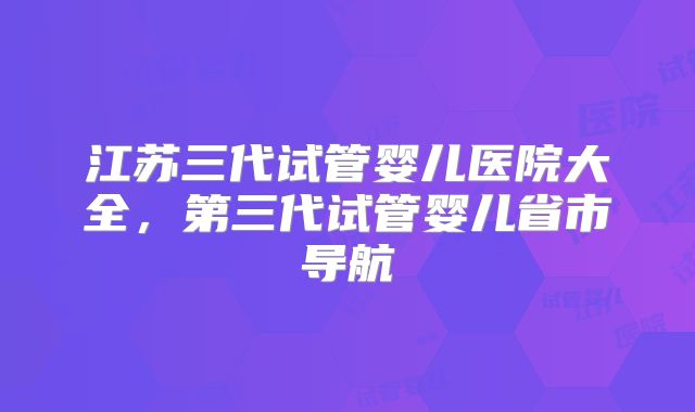 江苏三代试管婴儿医院大全，第三代试管婴儿省市导航